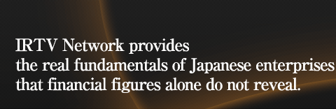 IRTV Network provides the real fundamentals of Japanese enterprises that financial figures alone do not reveal.